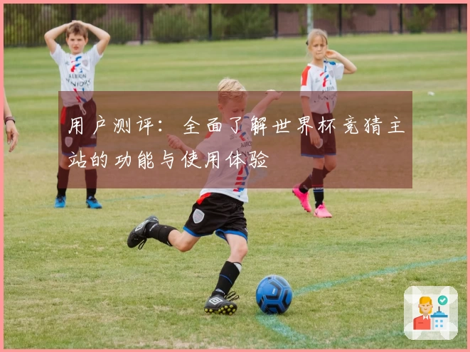 用户测评：全面了解世界杯竞猜主站的功能与使用体验