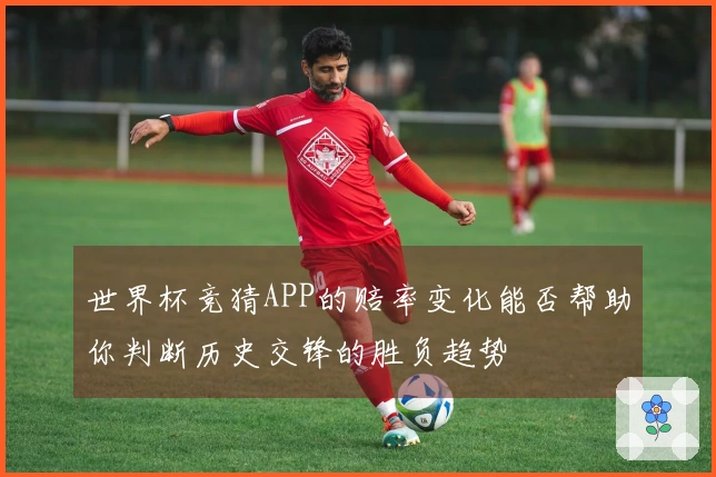 世界杯竞猜APP的赔率变化能否帮助你判断历史交锋的胜负趋势