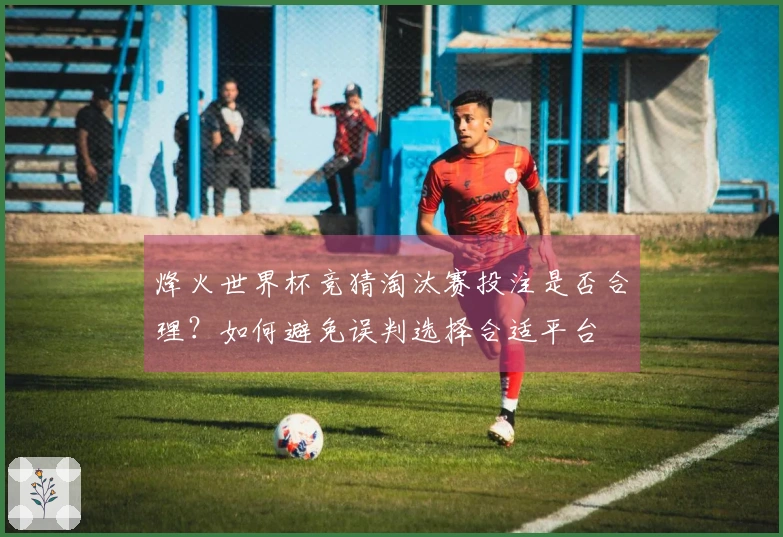 烽火世界杯竞猜淘汰赛投注是否合理？如何避免误判选择合适平台