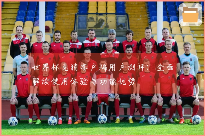 世界杯竞猜客户端用户测评：全面解读使用体验与功能优势